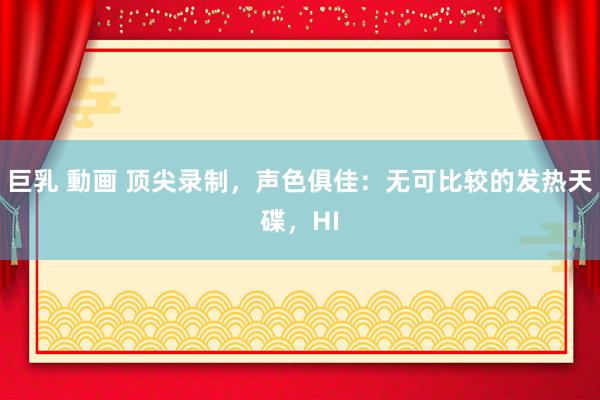 巨乳 動画 顶尖录制，声色俱佳：无可比较的发热天碟，HI