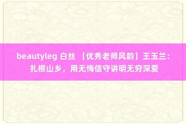 beautyleg 白丝 【优秀老师风韵】王玉兰： 扎根山乡，用无悔信守讲明无穷深爱