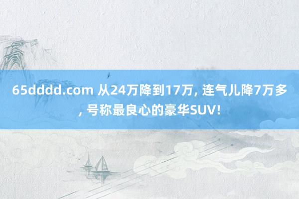 65dddd.com 从24万降到17万， 连气儿降7万多， 号称最良心的豪华SUV!