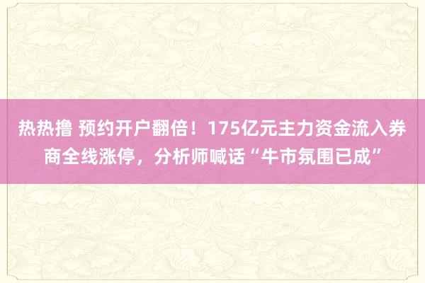 热热撸 预约开户翻倍！175亿元主力资金流入券商全线涨停，分析师喊话“牛市氛围已成”