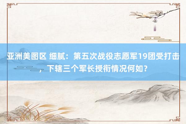 亚洲美图区 细腻：第五次战役志愿军19团受打击，下辖三个军长授衔情况何如？
