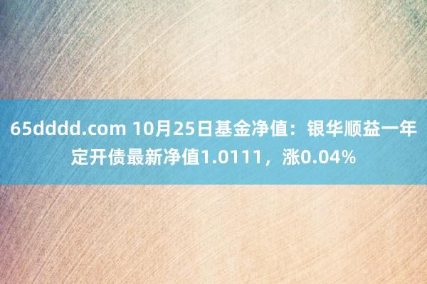 65dddd.com 10月25日基金净值：银华顺益一年定开债最新净值1.0111，涨0.04%