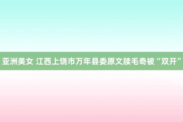 亚洲美女 江西上饶市万年县委原文牍毛奇被“双开”