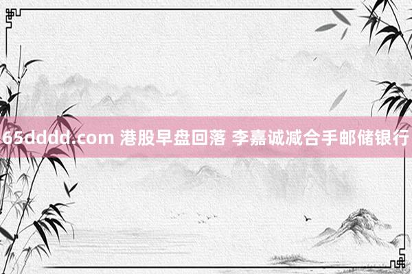 65dddd.com 港股早盘回落 李嘉诚减合手邮储银行