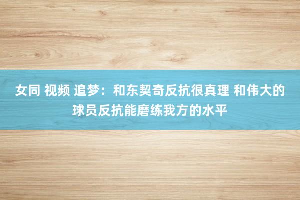 女同 视频 追梦：和东契奇反抗很真理 和伟大的球员反抗能磨练我方的水平