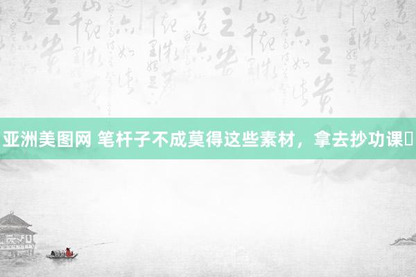 亚洲美图网 笔杆子不成莫得这些素材，拿去抄功课✅