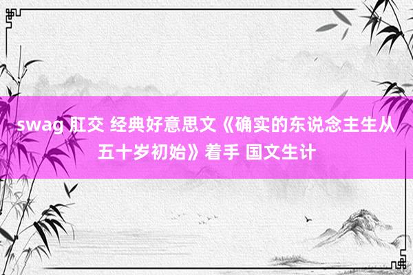swag 肛交 经典好意思文《确实的东说念主生从五十岁初始》着手 国文生计