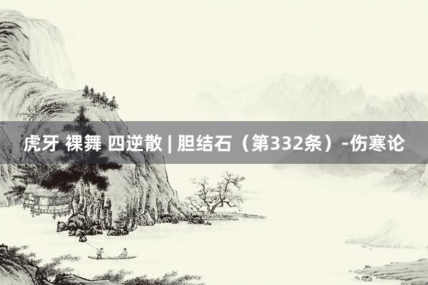 虎牙 裸舞 四逆散 | 胆结石（第332条）-伤寒论
