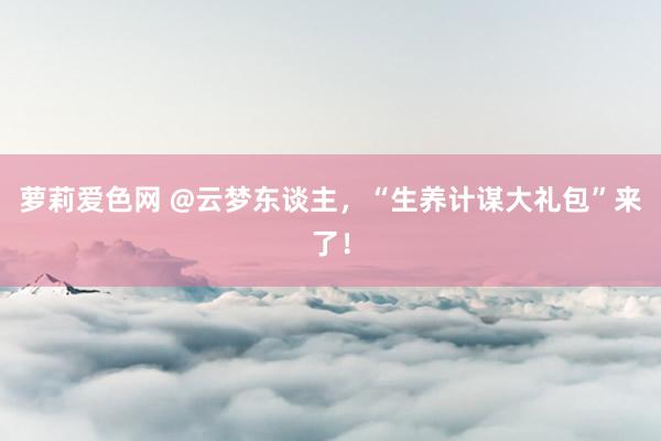 萝莉爱色网 @云梦东谈主，“生养计谋大礼包”来了！