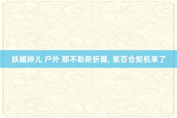 妖媚婷儿 户外 那不勒斯折翼， 紫百合契机来了