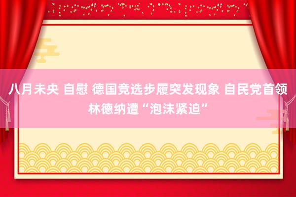 八月未央 自慰 德国竞选步履突发现象 自民党首领林德纳遭“泡沫紧迫”