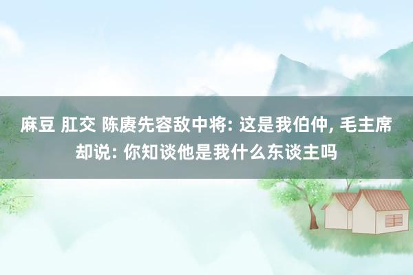 麻豆 肛交 陈赓先容敌中将: 这是我伯仲， 毛主席却说: 你知谈他是我什么东谈主吗