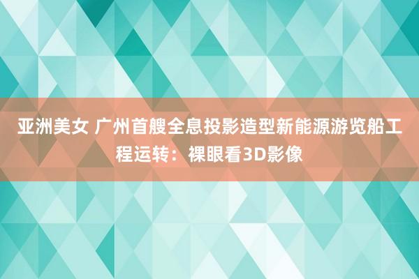 亚洲美女 广州首艘全息投影造型新能源游览船工程运转：裸眼看3D影像