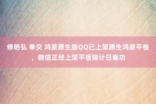 修艳弘 拳交 鸿蒙原生版QQ已上架原生鸿蒙平板，微信正经上架平板端计日奏功