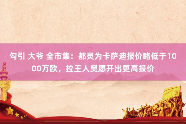 勾引 大爷 全市集：都灵为卡萨迪报价略低于1000万欧，拉王人奥愿开出更高报价