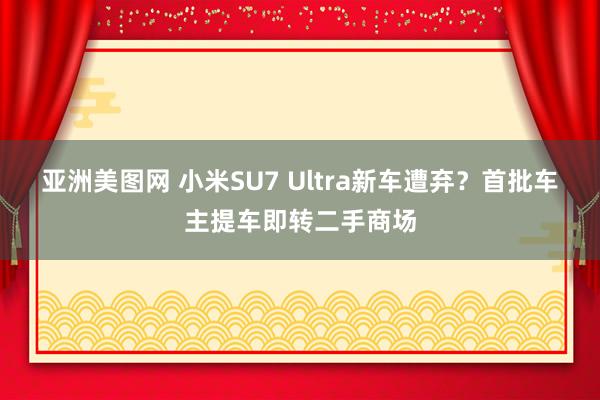 亚洲美图网 小米SU7 Ultra新车遭弃？首批车主提车即转二手商场