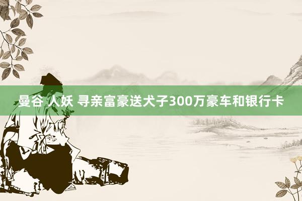 曼谷 人妖 寻亲富豪送犬子300万豪车和银行卡