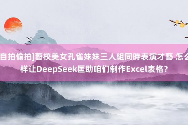 [自拍偷拍]藝校美女孔雀妹妹三人組同時表演才藝 怎么样让DeepSeek匡助咱们制作Excel表格？