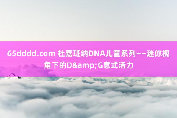 65dddd.com 杜嘉班纳DNA儿童系列——迷你视角下的D&G意式活力