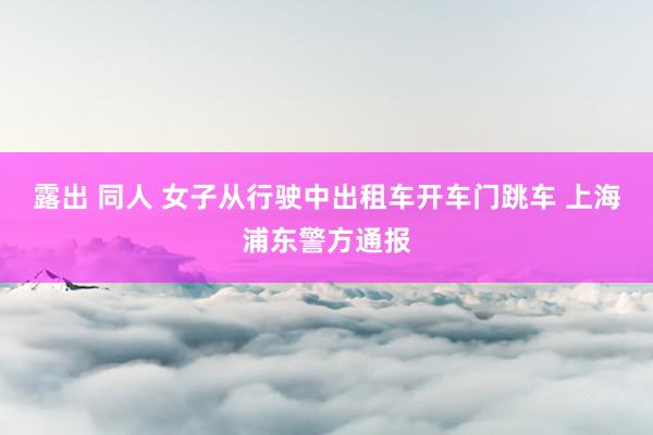 露出 同人 女子从行驶中出租车开车门跳车 上海浦东警方通报