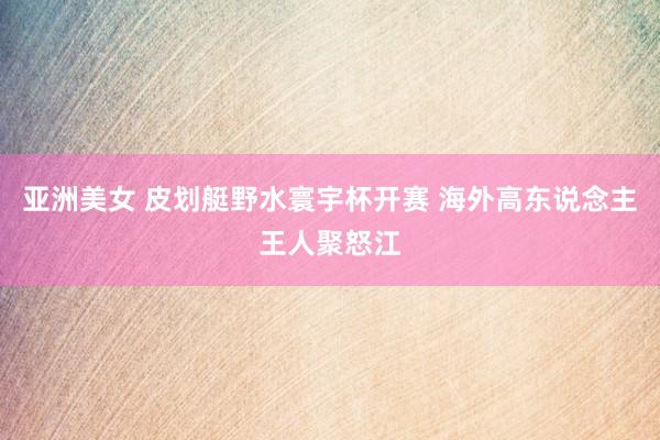 亚洲美女 皮划艇野水寰宇杯开赛 海外高东说念主王人聚怒江