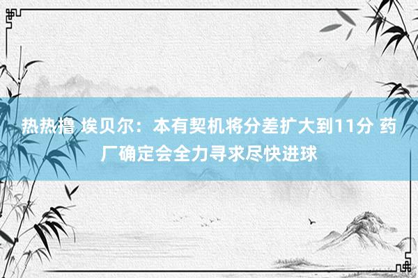 热热撸 埃贝尔：本有契机将分差扩大到11分 药厂确定会全力寻求尽快进球