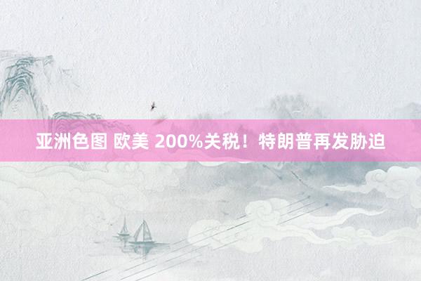 亚洲色图 欧美 200%关税！特朗普再发胁迫