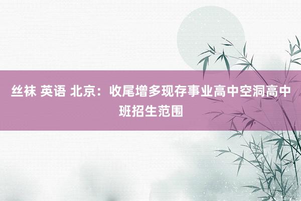 丝袜 英语 北京：收尾增多现存事业高中空洞高中班招生范围