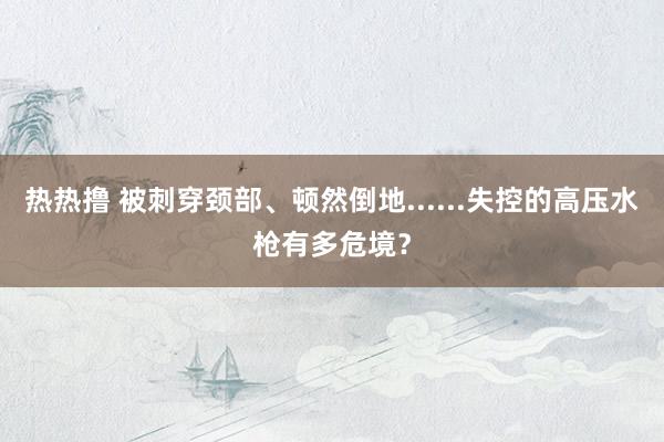 热热撸 被刺穿颈部、顿然倒地......失控的高压水枪有多危境？
