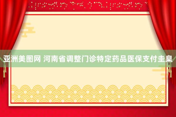 亚洲美图网 河南省调整门诊特定药品医保支付圭臬