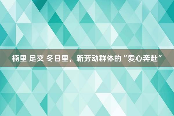 楠里 足交 冬日里，新劳动群体的“爱心奔赴”