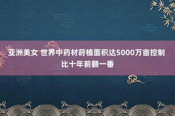 亚洲美女 世界中药材莳植面积达5000万亩控制 比十年前翻一番
