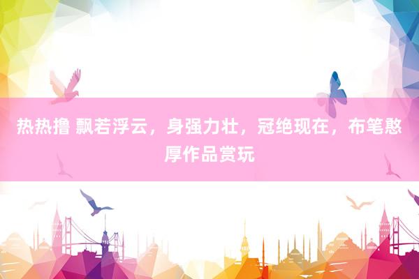 热热撸 飘若浮云，身强力壮，冠绝现在，布笔憨厚作品赏玩