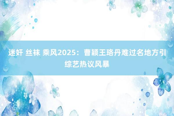 迷奸 丝袜 乘风2025：曹颖王珞丹难过名地方引综艺热议风暴
