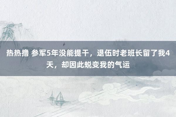 热热撸 参军5年没能提干，退伍时老班长留了我4天，却因此蜕变我的气运