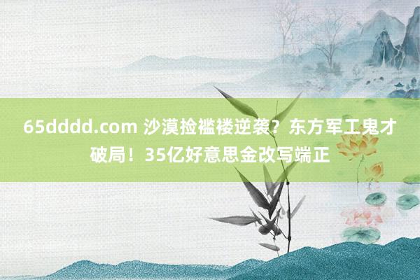 65dddd.com 沙漠捡褴褛逆袭？东方军工鬼才破局！35亿好意思金改写端正