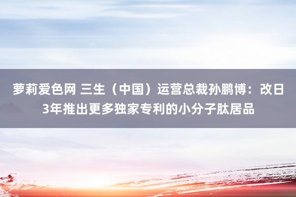 萝莉爱色网 三生（中国）运营总裁孙鹏博：改日3年推出更多独家专利的小分子肽居品