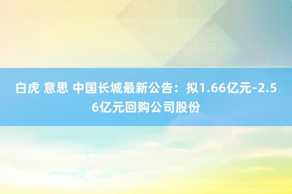 白虎 意思 中国长城最新公告：拟1.66亿元-2.56亿元回购公司股份