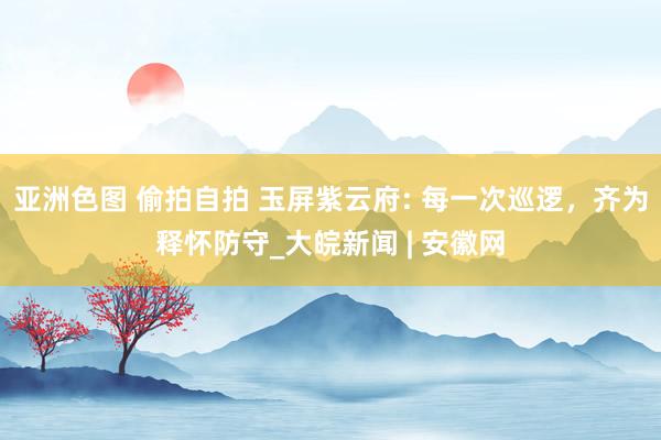 亚洲色图 偷拍自拍 玉屏紫云府: 每一次巡逻，齐为释怀防守_大皖新闻 | 安徽网