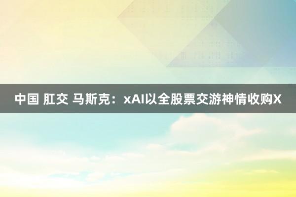 中国 肛交 马斯克：xAI以全股票交游神情收购X
