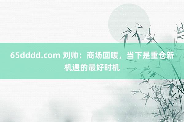 65dddd.com 刘帅：商场回暖，当下是重仓新机遇的最好时机