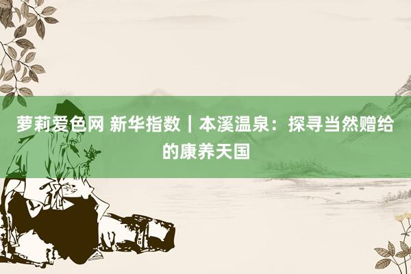 萝莉爱色网 新华指数｜本溪温泉：探寻当然赠给的康养天国