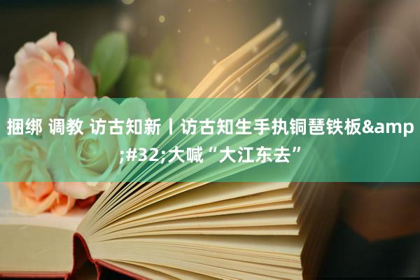 捆绑 调教 访古知新丨访古知生手执铜琶铁板&#32;大喊“大江东去”