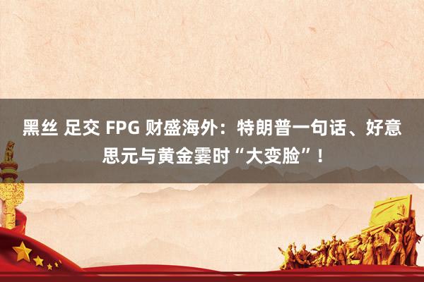 黑丝 足交 FPG 财盛海外：特朗普一句话、好意思元与黄金霎时“大变脸”！