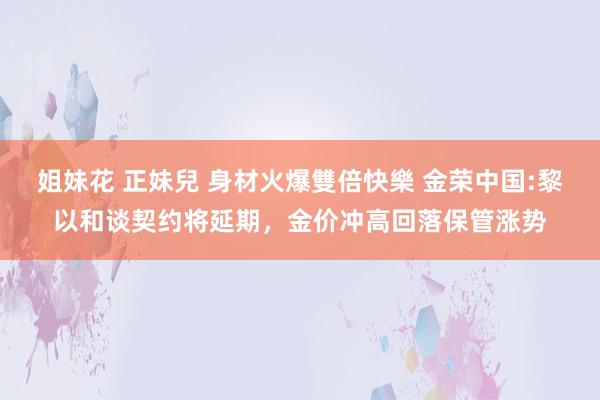 姐妹花 正妹兒 身材火爆雙倍快樂 金荣中国:黎以和谈契约将延期，金价冲高回落保管涨势