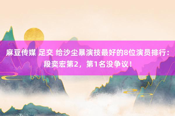 麻豆传媒 足交 给沙尘暴演技最好的8位演员排行：段奕宏第2，第1名没争议！