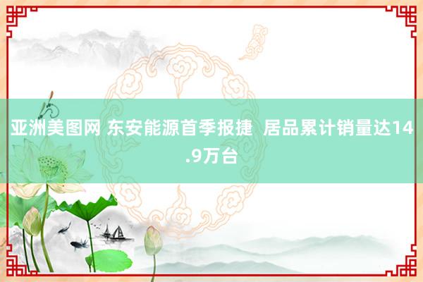 亚洲美图网 东安能源首季报捷  居品累计销量达14.9万台