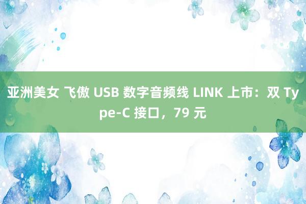 亚洲美女 飞傲 USB 数字音频线 LINK 上市：双 Type-C 接口，79 元