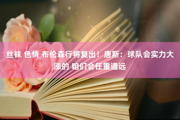 丝袜 色情 布伦森行将复出！唐斯：球队会实力大涨的 咱们会任重道远