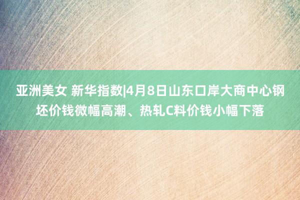 亚洲美女 新华指数|4月8日山东口岸大商中心钢坯价钱微幅高潮、热轧C料价钱小幅下落